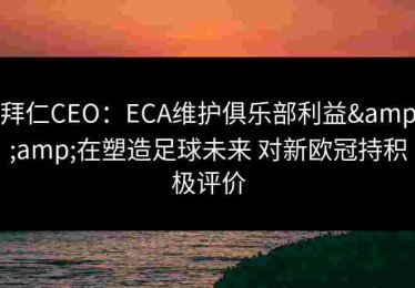 拜仁CEO：ECA维护俱乐部利益&amp;在塑造足球未来 对新欧冠持积极评价