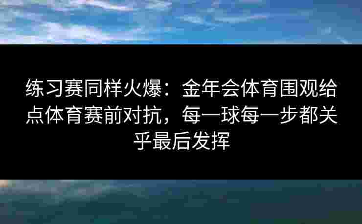 练习赛同样火爆:金年会体育围观给点体育赛前对抗,每一球每一步都关乎最后发挥 练习赛同样火爆:金年会体育围观给点体育赛前对抗,每一球每一步都关乎最后发挥