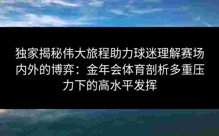 独家揭秘伟大旅程助力球迷理解赛场内外的博弈：金年会体育剖析多重压力下的高水平发挥
