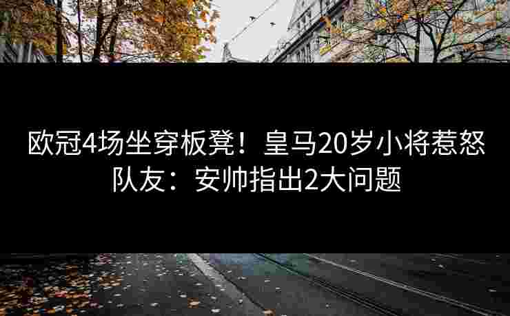 欧冠4场坐穿板凳！皇马20岁小将惹怒队友：安帅指出2大问题