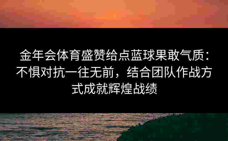 金年会体育盛赞给点蓝球果敢气质：不惧对抗一往无前，结合团队作战方式成就辉煌战绩