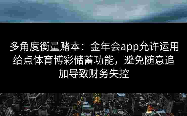 多角度衡量赌本:金年会app允许运用给点体育博彩储蓄功能,避免随意追加导致财务失控 多角度衡量赌本:金年会app允许运用给点体育博彩储蓄功能,避免随意追加导致财务失控