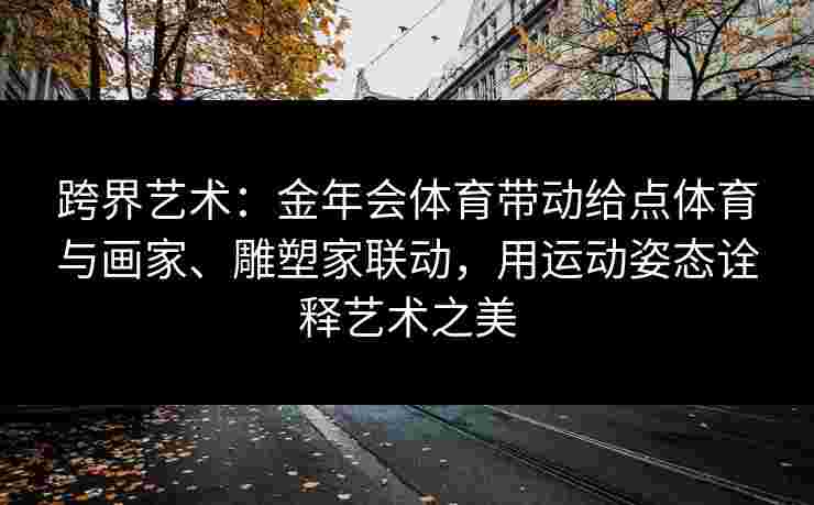 跨界艺术：金年会体育带动给点体育与画家、雕塑家联动，用运动姿态诠释艺术之美
