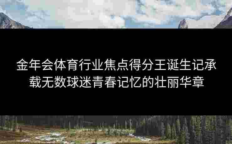 金年会体育行业焦点得分王诞生记承载无数球迷青春记忆的壮丽华章 金年会体育行业焦点得分王诞生记承载无数球迷青春记忆的壮丽华章